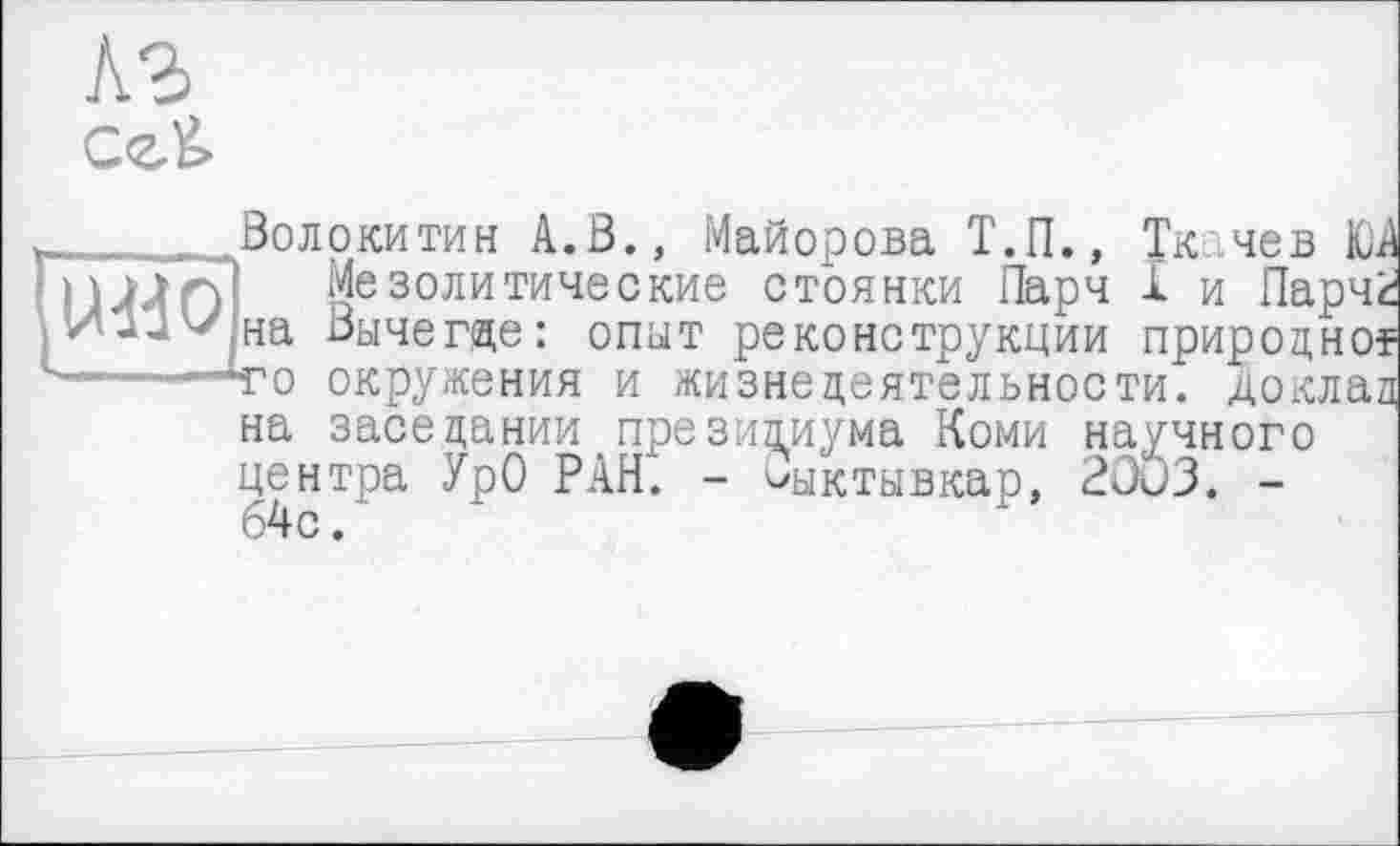 ﻿Волокитин А.В., Майорова Т.П., Ткачев ЮА Мезолитические стоянки Парч X и Парчк на Вычегде: опыт реконструкции природної то окружения и жизнедеятельности, доклад на заседании президиума Коми научного центра УрО РАН. - Сыктывкар, 2ûu3. -64с.